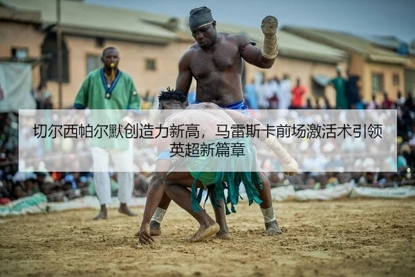 切尔西帕尔默创造力新高，马雷斯卡前场激活术引领英超新篇章