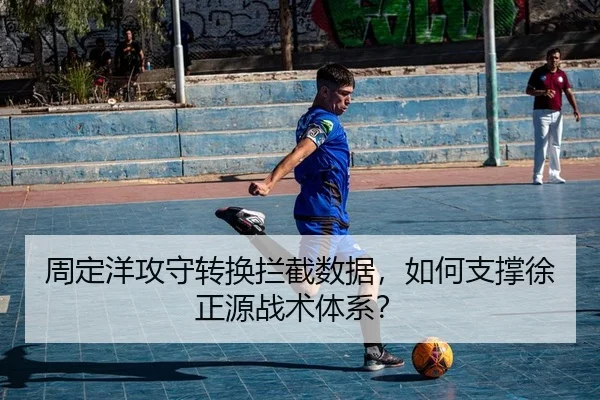 周定洋攻守转换拦截数据，如何支撑徐正源战术体系？